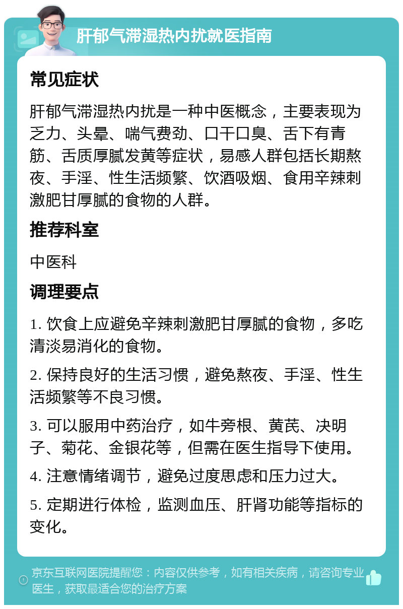 肝郁气滞湿热内扰就医指南 常见症状 肝郁气滞湿热内扰是一种中医概念，主要表现为乏力、头晕、喘气费劲、口干口臭、舌下有青筋、舌质厚腻发黄等症状，易感人群包括长期熬夜、手淫、性生活频繁、饮酒吸烟、食用辛辣刺激肥甘厚腻的食物的人群。 推荐科室 中医科 调理要点 1. 饮食上应避免辛辣刺激肥甘厚腻的食物，多吃清淡易消化的食物。 2. 保持良好的生活习惯，避免熬夜、手淫、性生活频繁等不良习惯。 3. 可以服用中药治疗，如牛旁根、黄芪、决明子、菊花、金银花等，但需在医生指导下使用。 4. 注意情绪调节，避免过度思虑和压力过大。 5. 定期进行体检，监测血压、肝肾功能等指标的变化。