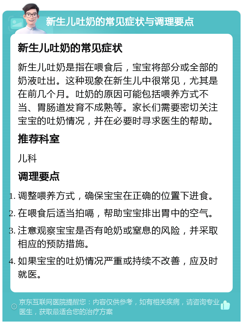 新生儿吐奶的常见症状与调理要点 新生儿吐奶的常见症状 新生儿吐奶是指在喂食后，宝宝将部分或全部的奶液吐出。这种现象在新生儿中很常见，尤其是在前几个月。吐奶的原因可能包括喂养方式不当、胃肠道发育不成熟等。家长们需要密切关注宝宝的吐奶情况，并在必要时寻求医生的帮助。 推荐科室 儿科 调理要点 调整喂养方式，确保宝宝在正确的位置下进食。 在喂食后适当拍嗝，帮助宝宝排出胃中的空气。 注意观察宝宝是否有呛奶或窒息的风险，并采取相应的预防措施。 如果宝宝的吐奶情况严重或持续不改善，应及时就医。