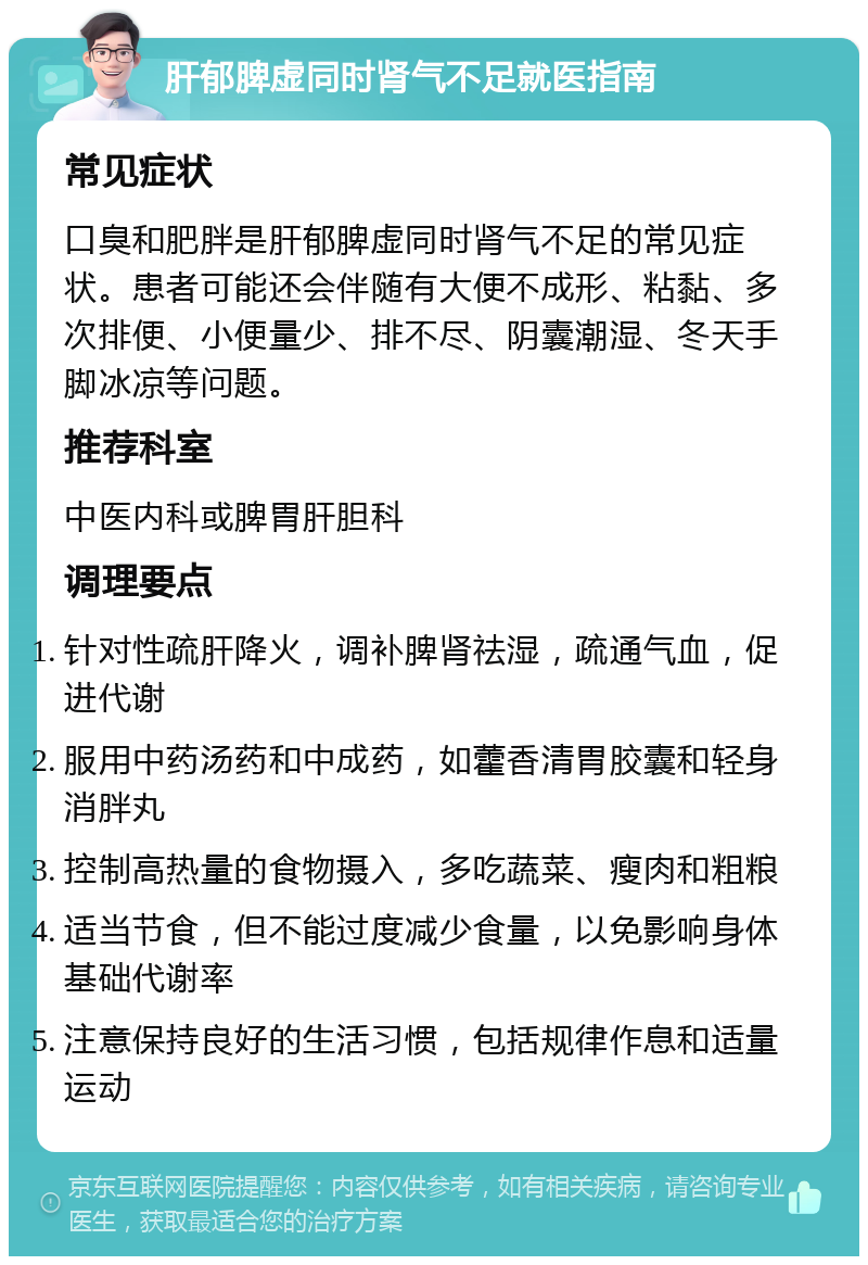 肝郁脾虚同时肾气不足就医指南 常见症状 口臭和肥胖是肝郁脾虚同时肾气不足的常见症状。患者可能还会伴随有大便不成形、粘黏、多次排便、小便量少、排不尽、阴囊潮湿、冬天手脚冰凉等问题。 推荐科室 中医内科或脾胃肝胆科 调理要点 针对性疏肝降火，调补脾肾祛湿，疏通气血，促进代谢 服用中药汤药和中成药，如藿香清胃胶囊和轻身消胖丸 控制高热量的食物摄入，多吃蔬菜、瘦肉和粗粮 适当节食，但不能过度减少食量，以免影响身体基础代谢率 注意保持良好的生活习惯，包括规律作息和适量运动