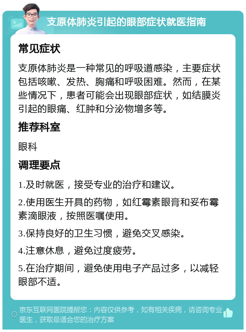 支原体肺炎引起的眼部症状就医指南 常见症状 支原体肺炎是一种常见的呼吸道感染，主要症状包括咳嗽、发热、胸痛和呼吸困难。然而，在某些情况下，患者可能会出现眼部症状，如结膜炎引起的眼痛、红肿和分泌物增多等。 推荐科室 眼科 调理要点 1.及时就医，接受专业的治疗和建议。 2.使用医生开具的药物，如红霉素眼膏和妥布霉素滴眼液，按照医嘱使用。 3.保持良好的卫生习惯，避免交叉感染。 4.注意休息，避免过度疲劳。 5.在治疗期间，避免使用电子产品过多，以减轻眼部不适。