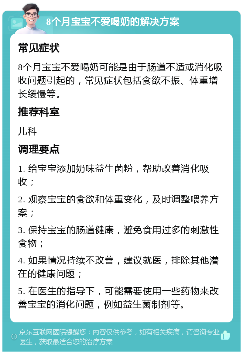 8个月宝宝不爱喝奶的解决方案 常见症状 8个月宝宝不爱喝奶可能是由于肠道不适或消化吸收问题引起的，常见症状包括食欲不振、体重增长缓慢等。 推荐科室 儿科 调理要点 1. 给宝宝添加奶味益生菌粉，帮助改善消化吸收； 2. 观察宝宝的食欲和体重变化，及时调整喂养方案； 3. 保持宝宝的肠道健康，避免食用过多的刺激性食物； 4. 如果情况持续不改善，建议就医，排除其他潜在的健康问题； 5. 在医生的指导下，可能需要使用一些药物来改善宝宝的消化问题，例如益生菌制剂等。