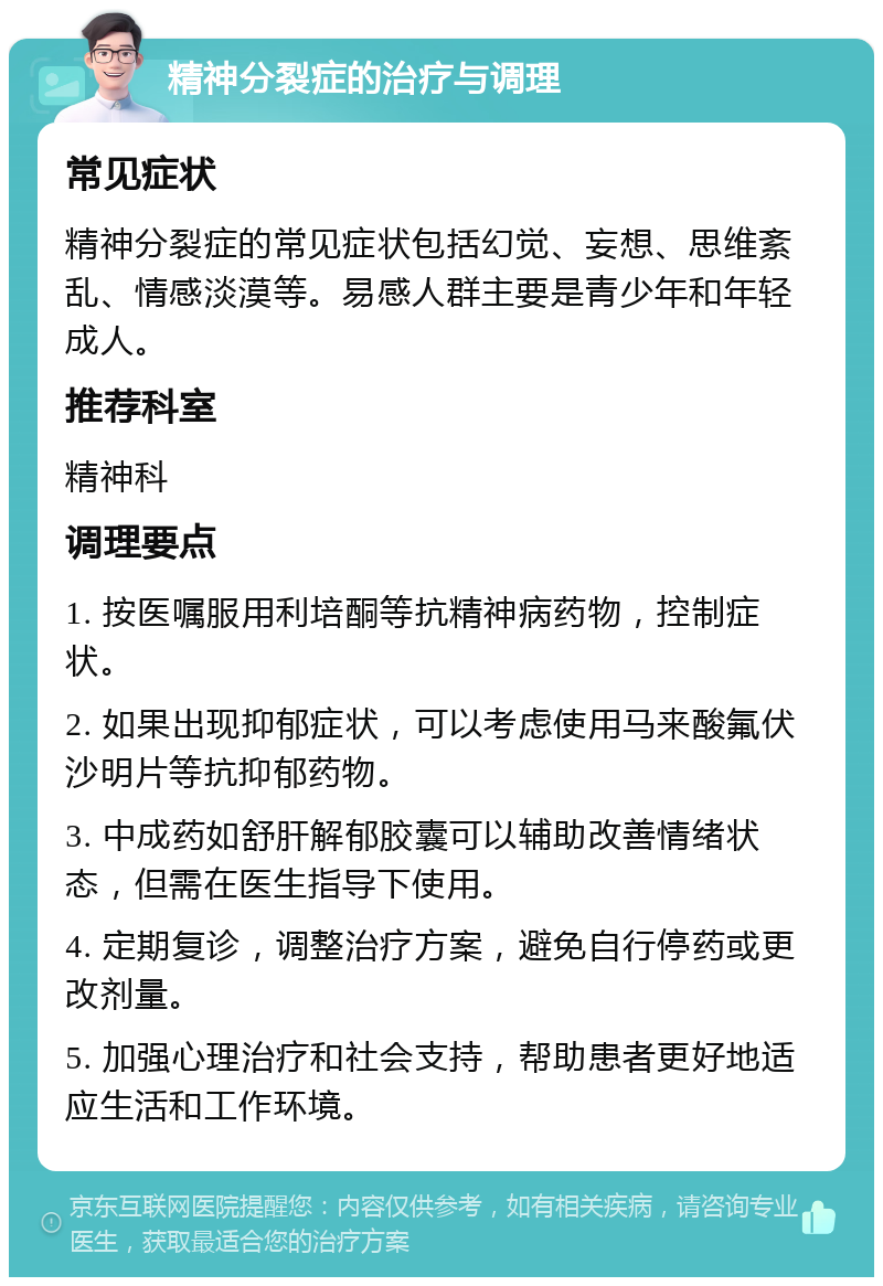 精神分裂症的治疗与调理 常见症状 精神分裂症的常见症状包括幻觉、妄想、思维紊乱、情感淡漠等。易感人群主要是青少年和年轻成人。 推荐科室 精神科 调理要点 1. 按医嘱服用利培酮等抗精神病药物，控制症状。 2. 如果出现抑郁症状，可以考虑使用马来酸氟伏沙明片等抗抑郁药物。 3. 中成药如舒肝解郁胶囊可以辅助改善情绪状态，但需在医生指导下使用。 4. 定期复诊，调整治疗方案，避免自行停药或更改剂量。 5. 加强心理治疗和社会支持，帮助患者更好地适应生活和工作环境。