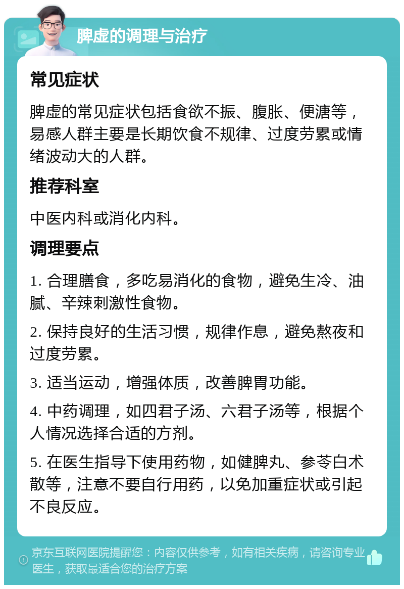 脾虚的调理与治疗 常见症状 脾虚的常见症状包括食欲不振、腹胀、便溏等，易感人群主要是长期饮食不规律、过度劳累或情绪波动大的人群。 推荐科室 中医内科或消化内科。 调理要点 1. 合理膳食，多吃易消化的食物，避免生冷、油腻、辛辣刺激性食物。 2. 保持良好的生活习惯，规律作息，避免熬夜和过度劳累。 3. 适当运动，增强体质，改善脾胃功能。 4. 中药调理，如四君子汤、六君子汤等，根据个人情况选择合适的方剂。 5. 在医生指导下使用药物，如健脾丸、参苓白术散等，注意不要自行用药，以免加重症状或引起不良反应。