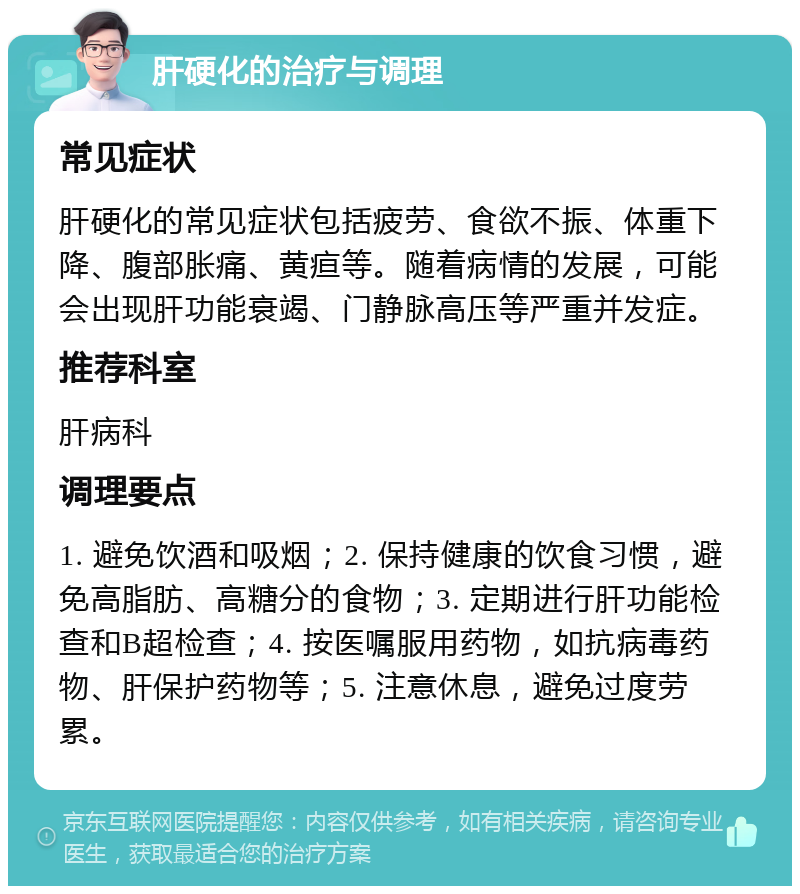 肝硬化的治疗与调理 常见症状 肝硬化的常见症状包括疲劳、食欲不振、体重下降、腹部胀痛、黄疸等。随着病情的发展，可能会出现肝功能衰竭、门静脉高压等严重并发症。 推荐科室 肝病科 调理要点 1. 避免饮酒和吸烟；2. 保持健康的饮食习惯，避免高脂肪、高糖分的食物；3. 定期进行肝功能检查和B超检查；4. 按医嘱服用药物，如抗病毒药物、肝保护药物等；5. 注意休息，避免过度劳累。