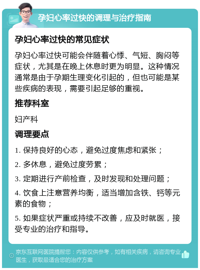 孕妇心率过快的调理与治疗指南 孕妇心率过快的常见症状 孕妇心率过快可能会伴随着心悸、气短、胸闷等症状，尤其是在晚上休息时更为明显。这种情况通常是由于孕期生理变化引起的，但也可能是某些疾病的表现，需要引起足够的重视。 推荐科室 妇产科 调理要点 1. 保持良好的心态，避免过度焦虑和紧张； 2. 多休息，避免过度劳累； 3. 定期进行产前检查，及时发现和处理问题； 4. 饮食上注意营养均衡，适当增加含铁、钙等元素的食物； 5. 如果症状严重或持续不改善，应及时就医，接受专业的治疗和指导。