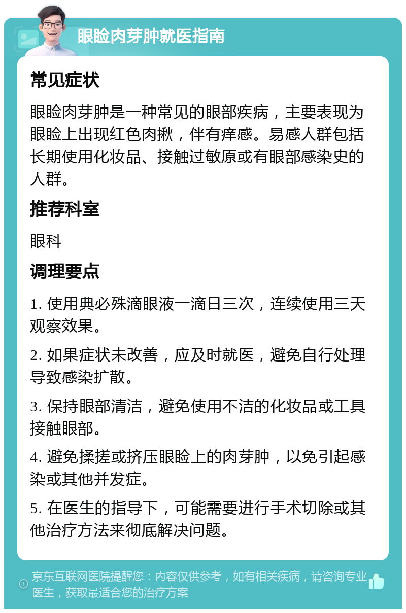 眼睑肉芽肿就医指南 常见症状 眼睑肉芽肿是一种常见的眼部疾病，主要表现为眼睑上出现红色肉揪，伴有痒感。易感人群包括长期使用化妆品、接触过敏原或有眼部感染史的人群。 推荐科室 眼科 调理要点 1. 使用典必殊滴眼液一滴日三次，连续使用三天观察效果。 2. 如果症状未改善，应及时就医，避免自行处理导致感染扩散。 3. 保持眼部清洁，避免使用不洁的化妆品或工具接触眼部。 4. 避免揉搓或挤压眼睑上的肉芽肿，以免引起感染或其他并发症。 5. 在医生的指导下，可能需要进行手术切除或其他治疗方法来彻底解决问题。