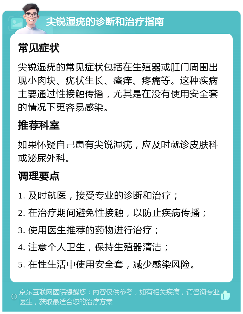 尖锐湿疣的诊断和治疗指南 常见症状 尖锐湿疣的常见症状包括在生殖器或肛门周围出现小肉块、疣状生长、瘙痒、疼痛等。这种疾病主要通过性接触传播，尤其是在没有使用安全套的情况下更容易感染。 推荐科室 如果怀疑自己患有尖锐湿疣，应及时就诊皮肤科或泌尿外科。 调理要点 1. 及时就医，接受专业的诊断和治疗； 2. 在治疗期间避免性接触，以防止疾病传播； 3. 使用医生推荐的药物进行治疗； 4. 注意个人卫生，保持生殖器清洁； 5. 在性生活中使用安全套，减少感染风险。