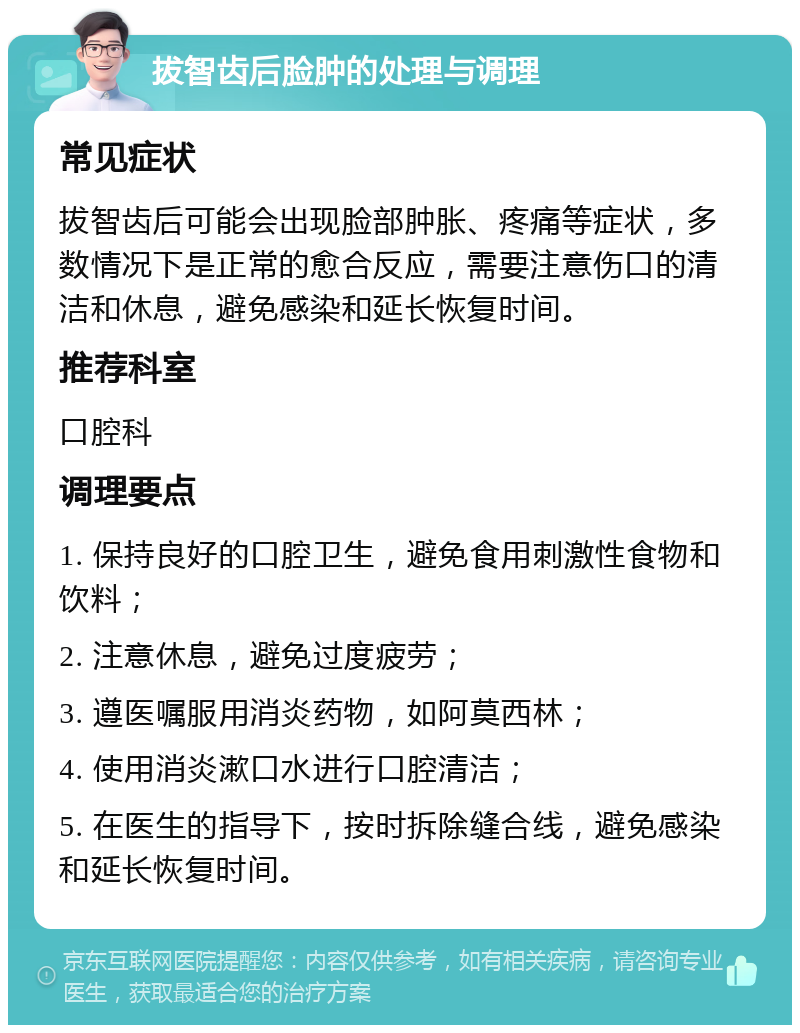 拔智齿后脸肿的处理与调理 常见症状 拔智齿后可能会出现脸部肿胀、疼痛等症状，多数情况下是正常的愈合反应，需要注意伤口的清洁和休息，避免感染和延长恢复时间。 推荐科室 口腔科 调理要点 1. 保持良好的口腔卫生，避免食用刺激性食物和饮料； 2. 注意休息，避免过度疲劳； 3. 遵医嘱服用消炎药物，如阿莫西林； 4. 使用消炎漱口水进行口腔清洁； 5. 在医生的指导下，按时拆除缝合线，避免感染和延长恢复时间。