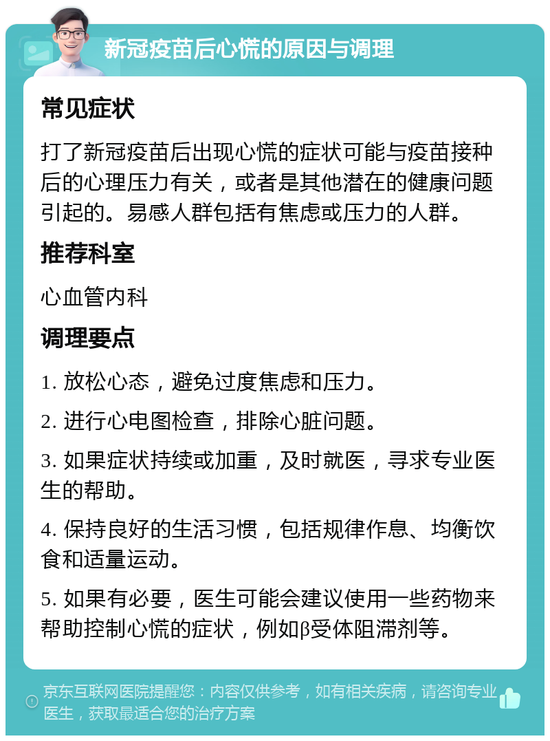 新冠疫苗后心慌的原因与调理 常见症状 打了新冠疫苗后出现心慌的症状可能与疫苗接种后的心理压力有关，或者是其他潜在的健康问题引起的。易感人群包括有焦虑或压力的人群。 推荐科室 心血管内科 调理要点 1. 放松心态，避免过度焦虑和压力。 2. 进行心电图检查，排除心脏问题。 3. 如果症状持续或加重，及时就医，寻求专业医生的帮助。 4. 保持良好的生活习惯，包括规律作息、均衡饮食和适量运动。 5. 如果有必要，医生可能会建议使用一些药物来帮助控制心慌的症状，例如β受体阻滞剂等。