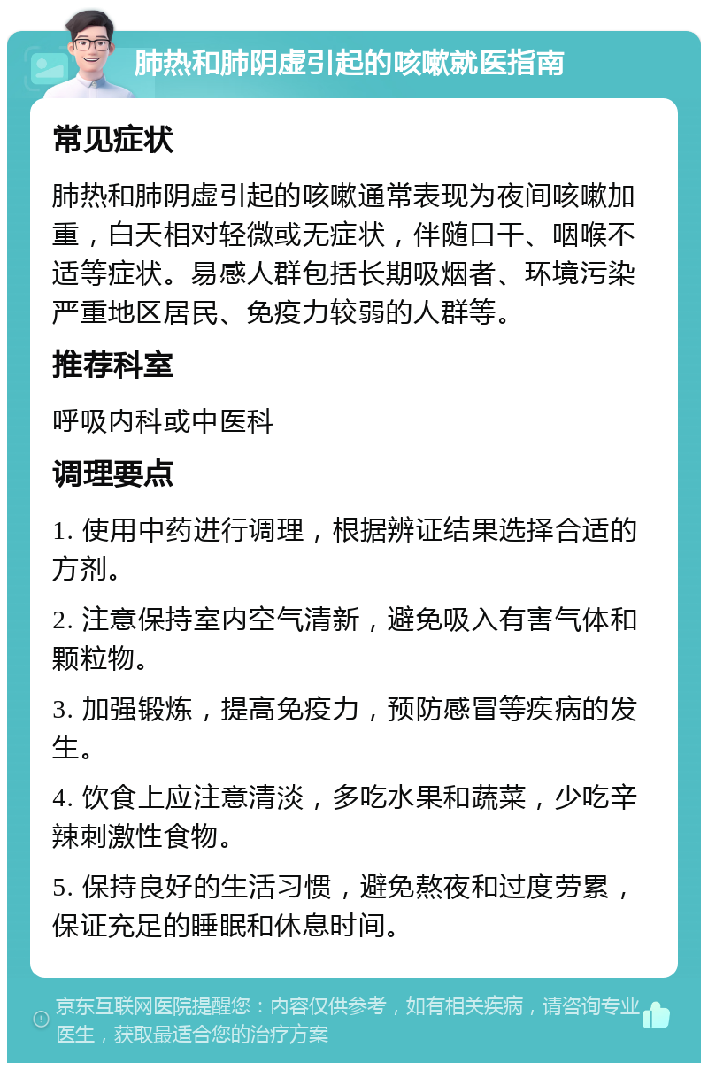 肺热和肺阴虚引起的咳嗽就医指南 常见症状 肺热和肺阴虚引起的咳嗽通常表现为夜间咳嗽加重，白天相对轻微或无症状，伴随口干、咽喉不适等症状。易感人群包括长期吸烟者、环境污染严重地区居民、免疫力较弱的人群等。 推荐科室 呼吸内科或中医科 调理要点 1. 使用中药进行调理，根据辨证结果选择合适的方剂。 2. 注意保持室内空气清新，避免吸入有害气体和颗粒物。 3. 加强锻炼，提高免疫力，预防感冒等疾病的发生。 4. 饮食上应注意清淡，多吃水果和蔬菜，少吃辛辣刺激性食物。 5. 保持良好的生活习惯，避免熬夜和过度劳累，保证充足的睡眠和休息时间。