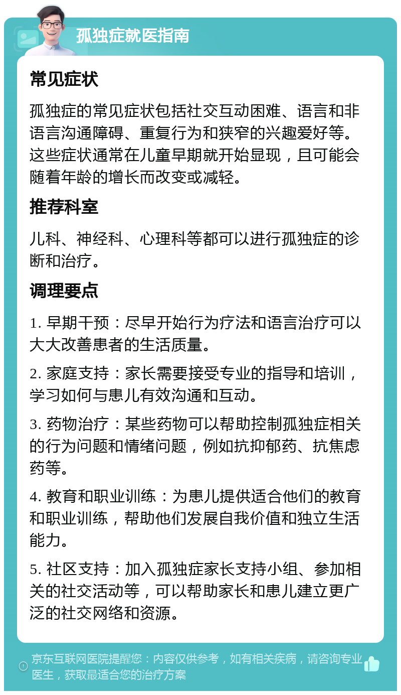 孤独症就医指南 常见症状 孤独症的常见症状包括社交互动困难、语言和非语言沟通障碍、重复行为和狭窄的兴趣爱好等。这些症状通常在儿童早期就开始显现，且可能会随着年龄的增长而改变或减轻。 推荐科室 儿科、神经科、心理科等都可以进行孤独症的诊断和治疗。 调理要点 1. 早期干预：尽早开始行为疗法和语言治疗可以大大改善患者的生活质量。 2. 家庭支持：家长需要接受专业的指导和培训，学习如何与患儿有效沟通和互动。 3. 药物治疗：某些药物可以帮助控制孤独症相关的行为问题和情绪问题，例如抗抑郁药、抗焦虑药等。 4. 教育和职业训练：为患儿提供适合他们的教育和职业训练，帮助他们发展自我价值和独立生活能力。 5. 社区支持：加入孤独症家长支持小组、参加相关的社交活动等，可以帮助家长和患儿建立更广泛的社交网络和资源。