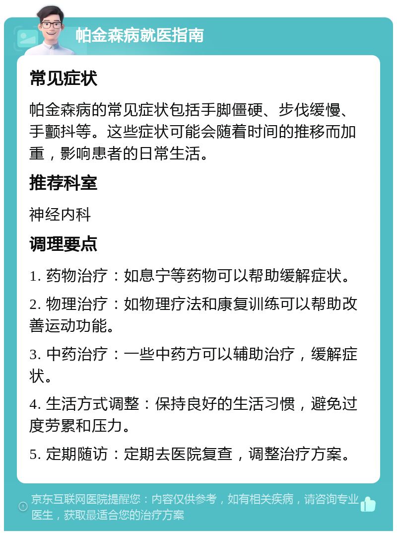 帕金森病就医指南 常见症状 帕金森病的常见症状包括手脚僵硬、步伐缓慢、手颤抖等。这些症状可能会随着时间的推移而加重，影响患者的日常生活。 推荐科室 神经内科 调理要点 1. 药物治疗：如息宁等药物可以帮助缓解症状。 2. 物理治疗：如物理疗法和康复训练可以帮助改善运动功能。 3. 中药治疗：一些中药方可以辅助治疗，缓解症状。 4. 生活方式调整：保持良好的生活习惯，避免过度劳累和压力。 5. 定期随访：定期去医院复查，调整治疗方案。