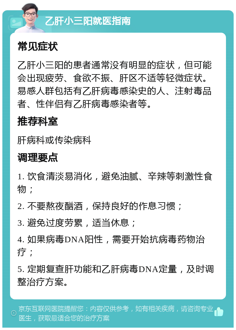 乙肝小三阳就医指南 常见症状 乙肝小三阳的患者通常没有明显的症状，但可能会出现疲劳、食欲不振、肝区不适等轻微症状。易感人群包括有乙肝病毒感染史的人、注射毒品者、性伴侣有乙肝病毒感染者等。 推荐科室 肝病科或传染病科 调理要点 1. 饮食清淡易消化，避免油腻、辛辣等刺激性食物； 2. 不要熬夜酗酒，保持良好的作息习惯； 3. 避免过度劳累，适当休息； 4. 如果病毒DNA阳性，需要开始抗病毒药物治疗； 5. 定期复查肝功能和乙肝病毒DNA定量，及时调整治疗方案。