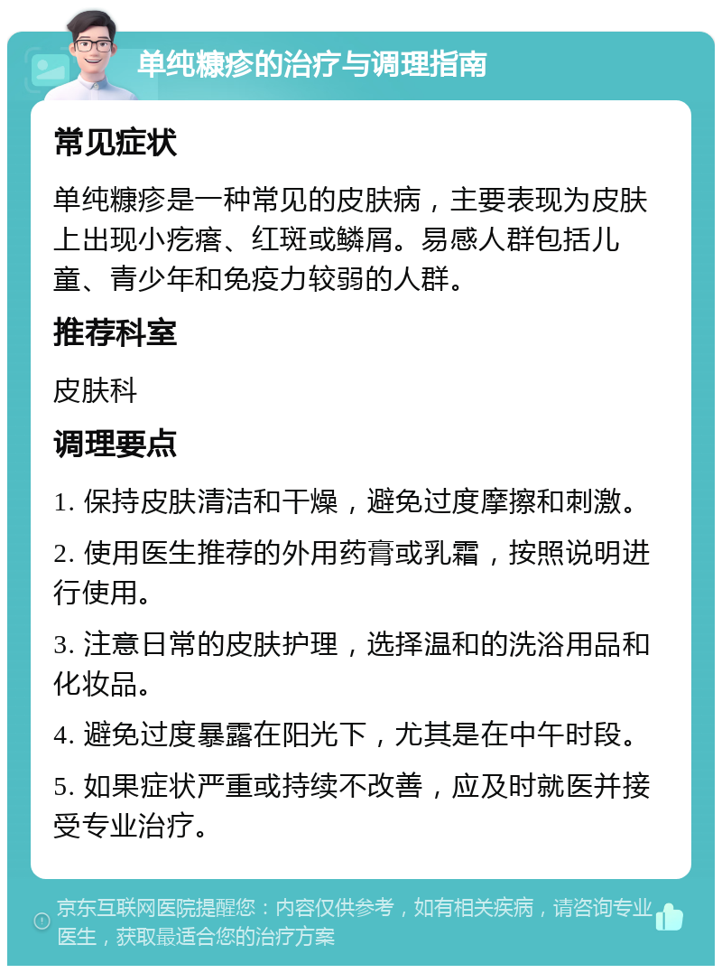 单纯糠疹的治疗与调理指南 常见症状 单纯糠疹是一种常见的皮肤病，主要表现为皮肤上出现小疙瘩、红斑或鳞屑。易感人群包括儿童、青少年和免疫力较弱的人群。 推荐科室 皮肤科 调理要点 1. 保持皮肤清洁和干燥，避免过度摩擦和刺激。 2. 使用医生推荐的外用药膏或乳霜，按照说明进行使用。 3. 注意日常的皮肤护理，选择温和的洗浴用品和化妆品。 4. 避免过度暴露在阳光下，尤其是在中午时段。 5. 如果症状严重或持续不改善，应及时就医并接受专业治疗。