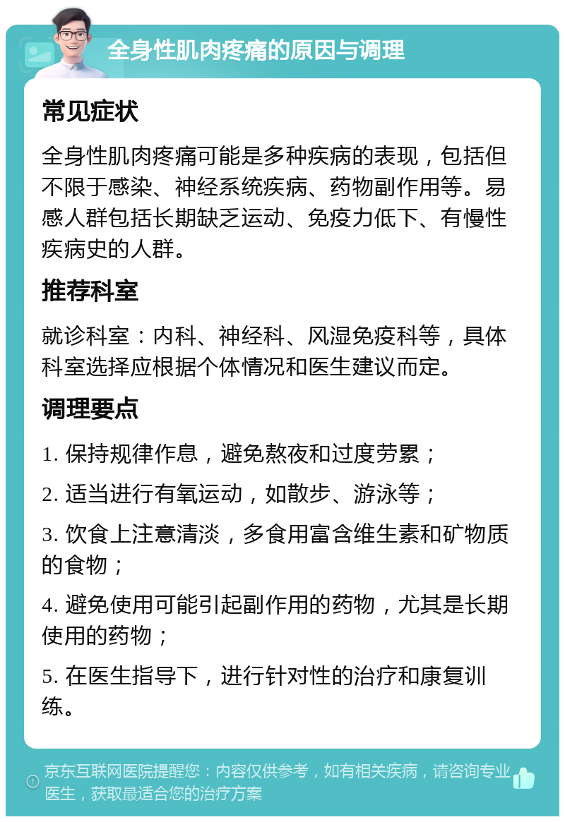 全身性肌肉疼痛的原因与调理 常见症状 全身性肌肉疼痛可能是多种疾病的表现，包括但不限于感染、神经系统疾病、药物副作用等。易感人群包括长期缺乏运动、免疫力低下、有慢性疾病史的人群。 推荐科室 就诊科室：内科、神经科、风湿免疫科等，具体科室选择应根据个体情况和医生建议而定。 调理要点 1. 保持规律作息，避免熬夜和过度劳累； 2. 适当进行有氧运动，如散步、游泳等； 3. 饮食上注意清淡，多食用富含维生素和矿物质的食物； 4. 避免使用可能引起副作用的药物，尤其是长期使用的药物； 5. 在医生指导下，进行针对性的治疗和康复训练。