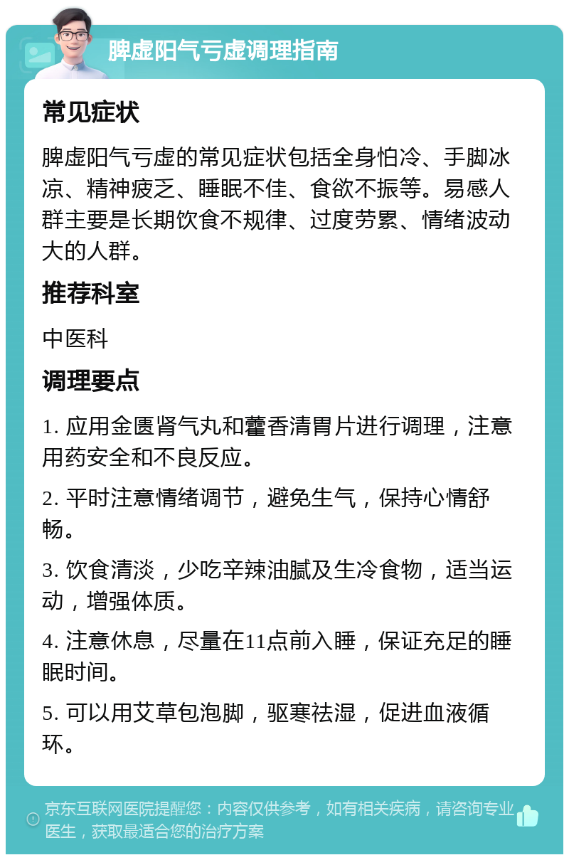 脾虚阳气亏虚调理指南 常见症状 脾虚阳气亏虚的常见症状包括全身怕冷、手脚冰凉、精神疲乏、睡眠不佳、食欲不振等。易感人群主要是长期饮食不规律、过度劳累、情绪波动大的人群。 推荐科室 中医科 调理要点 1. 应用金匮肾气丸和藿香清胃片进行调理，注意用药安全和不良反应。 2. 平时注意情绪调节，避免生气，保持心情舒畅。 3. 饮食清淡，少吃辛辣油腻及生冷食物，适当运动，增强体质。 4. 注意休息，尽量在11点前入睡，保证充足的睡眠时间。 5. 可以用艾草包泡脚，驱寒祛湿，促进血液循环。