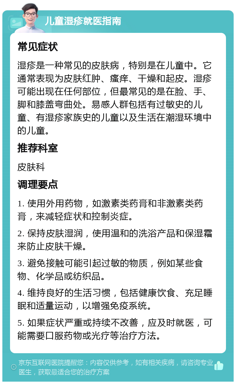 儿童湿疹就医指南 常见症状 湿疹是一种常见的皮肤病，特别是在儿童中。它通常表现为皮肤红肿、瘙痒、干燥和起皮。湿疹可能出现在任何部位，但最常见的是在脸、手、脚和膝盖弯曲处。易感人群包括有过敏史的儿童、有湿疹家族史的儿童以及生活在潮湿环境中的儿童。 推荐科室 皮肤科 调理要点 1. 使用外用药物，如激素类药膏和非激素类药膏，来减轻症状和控制炎症。 2. 保持皮肤湿润，使用温和的洗浴产品和保湿霜来防止皮肤干燥。 3. 避免接触可能引起过敏的物质，例如某些食物、化学品或纺织品。 4. 维持良好的生活习惯，包括健康饮食、充足睡眠和适量运动，以增强免疫系统。 5. 如果症状严重或持续不改善，应及时就医，可能需要口服药物或光疗等治疗方法。