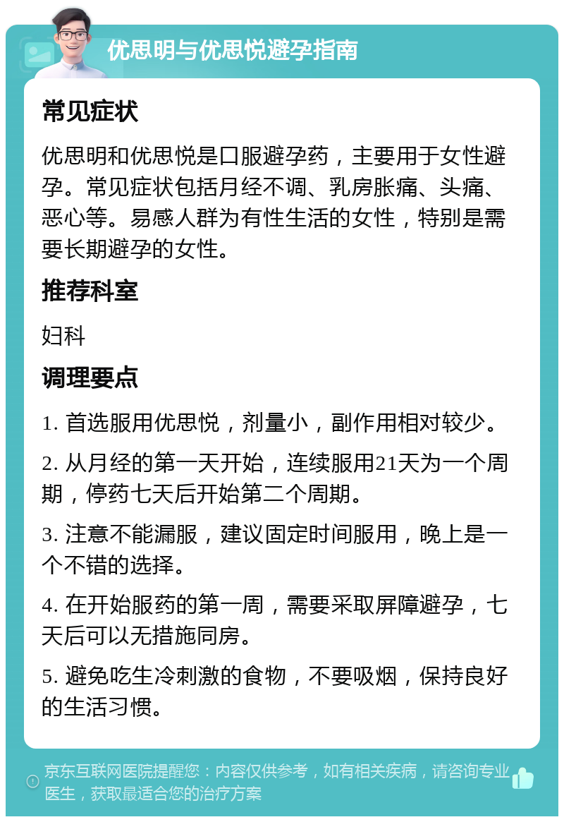 优思明与优思悦避孕指南 常见症状 优思明和优思悦是口服避孕药，主要用于女性避孕。常见症状包括月经不调、乳房胀痛、头痛、恶心等。易感人群为有性生活的女性，特别是需要长期避孕的女性。 推荐科室 妇科 调理要点 1. 首选服用优思悦，剂量小，副作用相对较少。 2. 从月经的第一天开始，连续服用21天为一个周期，停药七天后开始第二个周期。 3. 注意不能漏服，建议固定时间服用，晚上是一个不错的选择。 4. 在开始服药的第一周，需要采取屏障避孕，七天后可以无措施同房。 5. 避免吃生冷刺激的食物，不要吸烟，保持良好的生活习惯。