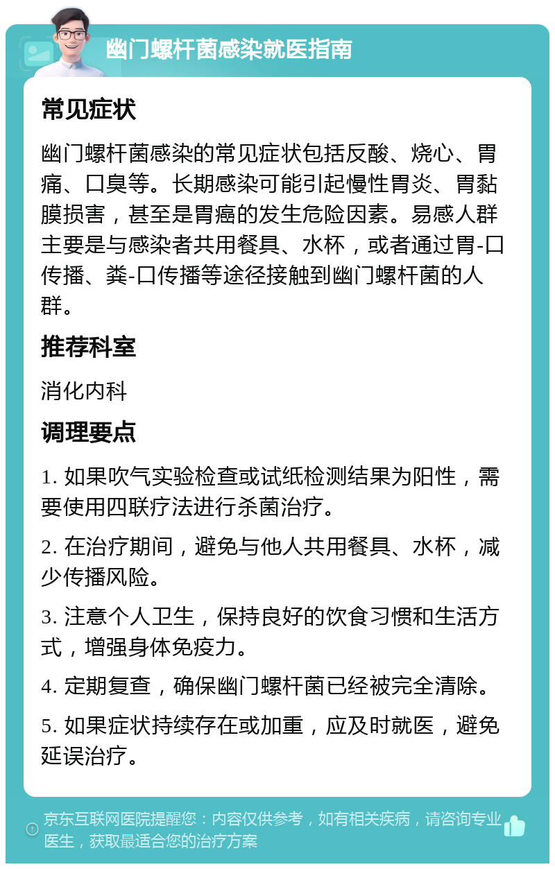 幽门螺杆菌感染就医指南 常见症状 幽门螺杆菌感染的常见症状包括反酸、烧心、胃痛、口臭等。长期感染可能引起慢性胃炎、胃黏膜损害，甚至是胃癌的发生危险因素。易感人群主要是与感染者共用餐具、水杯，或者通过胃-口传播、粪-口传播等途径接触到幽门螺杆菌的人群。 推荐科室 消化内科 调理要点 1. 如果吹气实验检查或试纸检测结果为阳性，需要使用四联疗法进行杀菌治疗。 2. 在治疗期间，避免与他人共用餐具、水杯，减少传播风险。 3. 注意个人卫生，保持良好的饮食习惯和生活方式，增强身体免疫力。 4. 定期复查，确保幽门螺杆菌已经被完全清除。 5. 如果症状持续存在或加重，应及时就医，避免延误治疗。