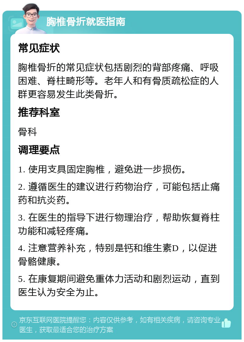 胸椎骨折就医指南 常见症状 胸椎骨折的常见症状包括剧烈的背部疼痛、呼吸困难、脊柱畸形等。老年人和有骨质疏松症的人群更容易发生此类骨折。 推荐科室 骨科 调理要点 1. 使用支具固定胸椎，避免进一步损伤。 2. 遵循医生的建议进行药物治疗，可能包括止痛药和抗炎药。 3. 在医生的指导下进行物理治疗，帮助恢复脊柱功能和减轻疼痛。 4. 注意营养补充，特别是钙和维生素D，以促进骨骼健康。 5. 在康复期间避免重体力活动和剧烈运动，直到医生认为安全为止。