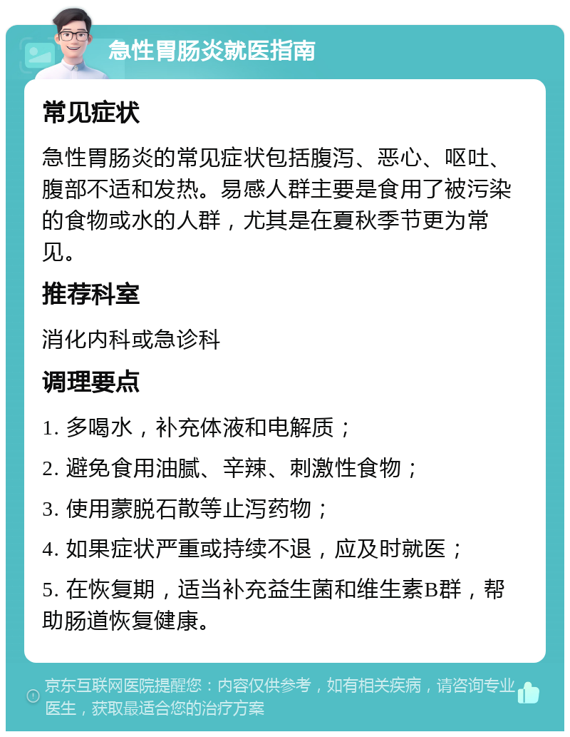 急性胃肠炎就医指南 常见症状 急性胃肠炎的常见症状包括腹泻、恶心、呕吐、腹部不适和发热。易感人群主要是食用了被污染的食物或水的人群，尤其是在夏秋季节更为常见。 推荐科室 消化内科或急诊科 调理要点 1. 多喝水，补充体液和电解质； 2. 避免食用油腻、辛辣、刺激性食物； 3. 使用蒙脱石散等止泻药物； 4. 如果症状严重或持续不退，应及时就医； 5. 在恢复期，适当补充益生菌和维生素B群，帮助肠道恢复健康。