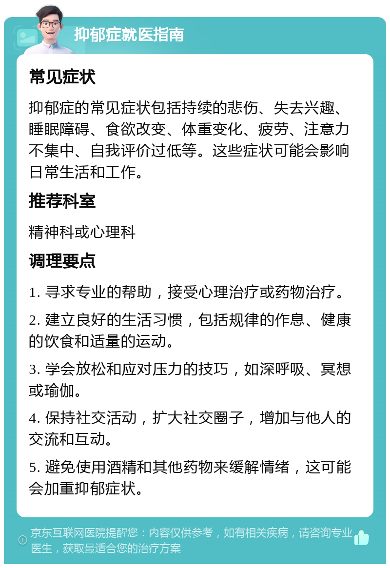 抑郁症就医指南 常见症状 抑郁症的常见症状包括持续的悲伤、失去兴趣、睡眠障碍、食欲改变、体重变化、疲劳、注意力不集中、自我评价过低等。这些症状可能会影响日常生活和工作。 推荐科室 精神科或心理科 调理要点 1. 寻求专业的帮助，接受心理治疗或药物治疗。 2. 建立良好的生活习惯，包括规律的作息、健康的饮食和适量的运动。 3. 学会放松和应对压力的技巧，如深呼吸、冥想或瑜伽。 4. 保持社交活动，扩大社交圈子，增加与他人的交流和互动。 5. 避免使用酒精和其他药物来缓解情绪，这可能会加重抑郁症状。