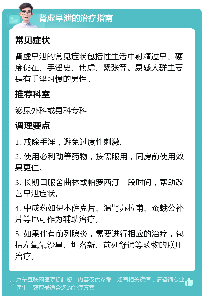 肾虚早泄的治疗指南 常见症状 肾虚早泄的常见症状包括性生活中射精过早、硬度仍在、手淫史、焦虑、紧张等。易感人群主要是有手淫习惯的男性。 推荐科室 泌尿外科或男科专科 调理要点 1. 戒除手淫，避免过度性刺激。 2. 使用必利劲等药物，按需服用，同房前使用效果更佳。 3. 长期口服舍曲林或帕罗西汀一段时间，帮助改善早泄症状。 4. 中成药如伊木萨克片、温肾苏拉甫、蚕蛾公补片等也可作为辅助治疗。 5. 如果伴有前列腺炎，需要进行相应的治疗，包括左氧氟沙星、坦洛新、前列舒通等药物的联用治疗。