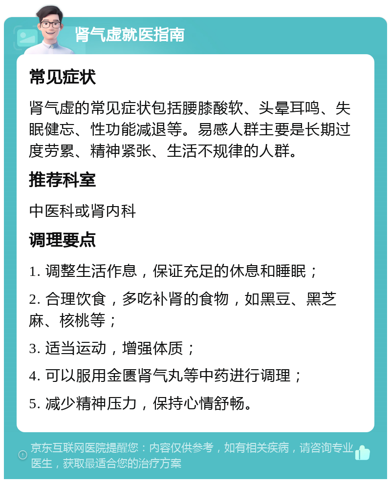 肾气虚就医指南 常见症状 肾气虚的常见症状包括腰膝酸软、头晕耳鸣、失眠健忘、性功能减退等。易感人群主要是长期过度劳累、精神紧张、生活不规律的人群。 推荐科室 中医科或肾内科 调理要点 1. 调整生活作息，保证充足的休息和睡眠； 2. 合理饮食，多吃补肾的食物，如黑豆、黑芝麻、核桃等； 3. 适当运动，增强体质； 4. 可以服用金匮肾气丸等中药进行调理； 5. 减少精神压力，保持心情舒畅。