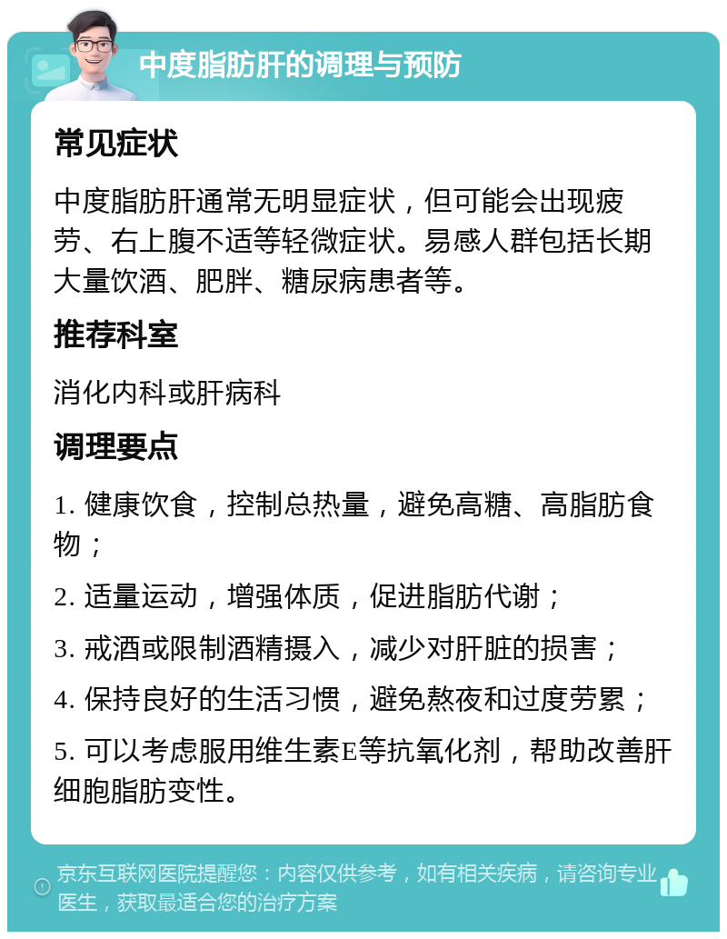 中度脂肪肝的调理与预防 常见症状 中度脂肪肝通常无明显症状，但可能会出现疲劳、右上腹不适等轻微症状。易感人群包括长期大量饮酒、肥胖、糖尿病患者等。 推荐科室 消化内科或肝病科 调理要点 1. 健康饮食，控制总热量，避免高糖、高脂肪食物； 2. 适量运动，增强体质，促进脂肪代谢； 3. 戒酒或限制酒精摄入，减少对肝脏的损害； 4. 保持良好的生活习惯，避免熬夜和过度劳累； 5. 可以考虑服用维生素E等抗氧化剂，帮助改善肝细胞脂肪变性。