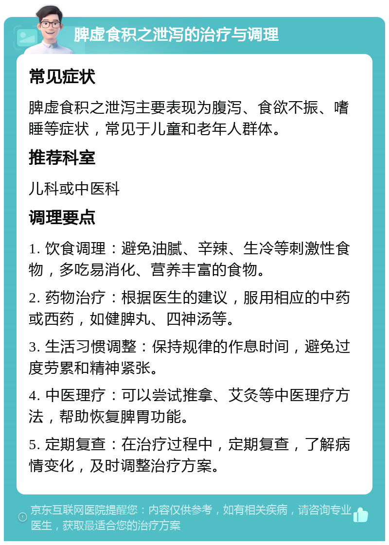 脾虚食积之泄泻的治疗与调理 常见症状 脾虚食积之泄泻主要表现为腹泻、食欲不振、嗜睡等症状，常见于儿童和老年人群体。 推荐科室 儿科或中医科 调理要点 1. 饮食调理：避免油腻、辛辣、生冷等刺激性食物，多吃易消化、营养丰富的食物。 2. 药物治疗：根据医生的建议，服用相应的中药或西药，如健脾丸、四神汤等。 3. 生活习惯调整：保持规律的作息时间，避免过度劳累和精神紧张。 4. 中医理疗：可以尝试推拿、艾灸等中医理疗方法，帮助恢复脾胃功能。 5. 定期复查：在治疗过程中，定期复查，了解病情变化，及时调整治疗方案。