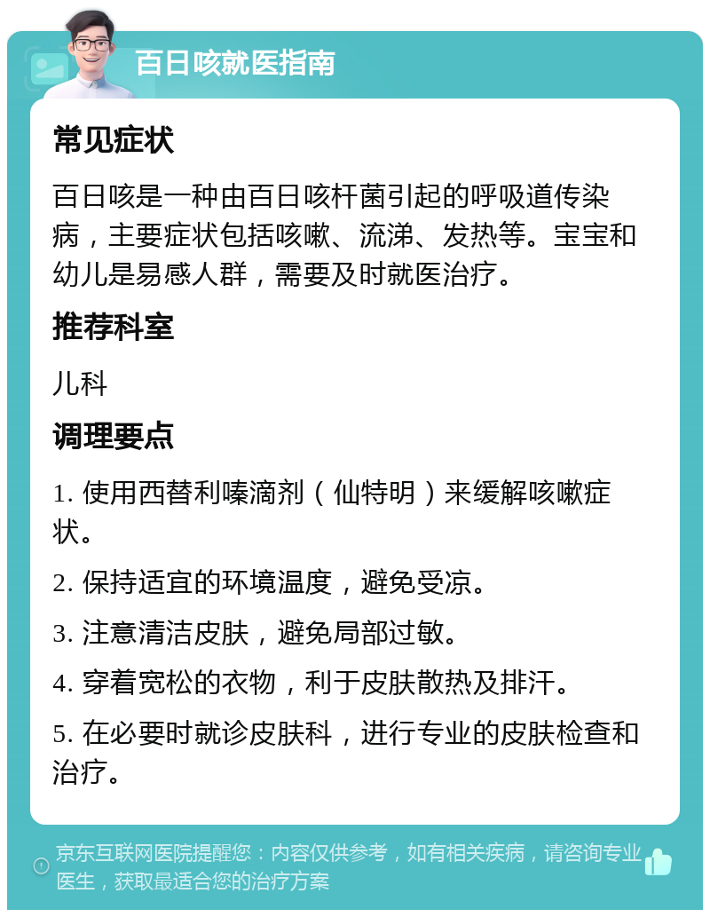 百日咳就医指南 常见症状 百日咳是一种由百日咳杆菌引起的呼吸道传染病，主要症状包括咳嗽、流涕、发热等。宝宝和幼儿是易感人群，需要及时就医治疗。 推荐科室 儿科 调理要点 1. 使用西替利嗪滴剂（仙特明）来缓解咳嗽症状。 2. 保持适宜的环境温度，避免受凉。 3. 注意清洁皮肤，避免局部过敏。 4. 穿着宽松的衣物，利于皮肤散热及排汗。 5. 在必要时就诊皮肤科，进行专业的皮肤检查和治疗。