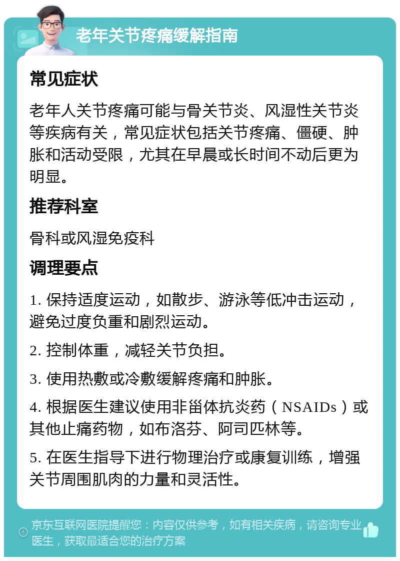 老年关节疼痛缓解指南 常见症状 老年人关节疼痛可能与骨关节炎、风湿性关节炎等疾病有关，常见症状包括关节疼痛、僵硬、肿胀和活动受限，尤其在早晨或长时间不动后更为明显。 推荐科室 骨科或风湿免疫科 调理要点 1. 保持适度运动，如散步、游泳等低冲击运动，避免过度负重和剧烈运动。 2. 控制体重，减轻关节负担。 3. 使用热敷或冷敷缓解疼痛和肿胀。 4. 根据医生建议使用非甾体抗炎药（NSAIDs）或其他止痛药物，如布洛芬、阿司匹林等。 5. 在医生指导下进行物理治疗或康复训练，增强关节周围肌肉的力量和灵活性。