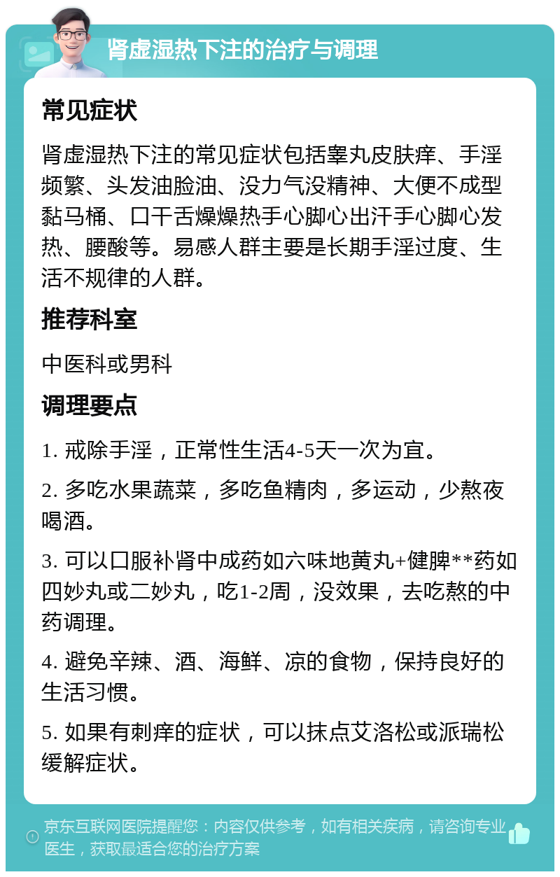 肾虚湿热下注的治疗与调理 常见症状 肾虚湿热下注的常见症状包括睾丸皮肤痒、手淫频繁、头发油脸油、没力气没精神、大便不成型黏马桶、口干舌燥燥热手心脚心出汗手心脚心发热、腰酸等。易感人群主要是长期手淫过度、生活不规律的人群。 推荐科室 中医科或男科 调理要点 1. 戒除手淫，正常性生活4-5天一次为宜。 2. 多吃水果蔬菜，多吃鱼精肉，多运动，少熬夜喝酒。 3. 可以口服补肾中成药如六味地黄丸+健脾**药如四妙丸或二妙丸，吃1-2周，没效果，去吃熬的中药调理。 4. 避免辛辣、酒、海鲜、凉的食物，保持良好的生活习惯。 5. 如果有刺痒的症状，可以抹点艾洛松或派瑞松缓解症状。