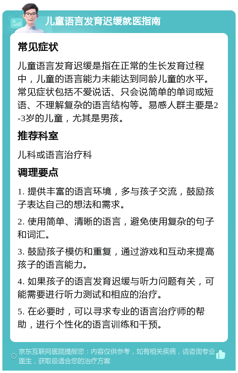 儿童语言发育迟缓就医指南 常见症状 儿童语言发育迟缓是指在正常的生长发育过程中，儿童的语言能力未能达到同龄儿童的水平。常见症状包括不爱说话、只会说简单的单词或短语、不理解复杂的语言结构等。易感人群主要是2-3岁的儿童，尤其是男孩。 推荐科室 儿科或语言治疗科 调理要点 1. 提供丰富的语言环境，多与孩子交流，鼓励孩子表达自己的想法和需求。 2. 使用简单、清晰的语言，避免使用复杂的句子和词汇。 3. 鼓励孩子模仿和重复，通过游戏和互动来提高孩子的语言能力。 4. 如果孩子的语言发育迟缓与听力问题有关，可能需要进行听力测试和相应的治疗。 5. 在必要时，可以寻求专业的语言治疗师的帮助，进行个性化的语言训练和干预。