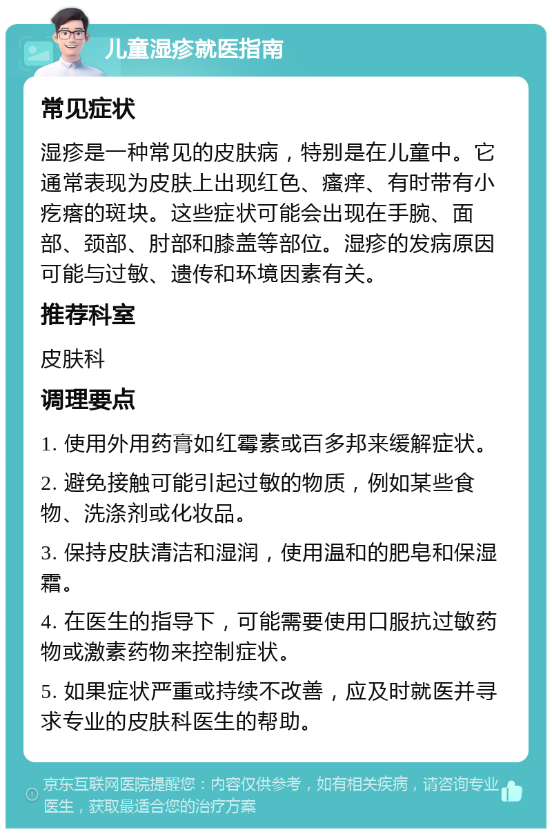 儿童湿疹就医指南 常见症状 湿疹是一种常见的皮肤病，特别是在儿童中。它通常表现为皮肤上出现红色、瘙痒、有时带有小疙瘩的斑块。这些症状可能会出现在手腕、面部、颈部、肘部和膝盖等部位。湿疹的发病原因可能与过敏、遗传和环境因素有关。 推荐科室 皮肤科 调理要点 1. 使用外用药膏如红霉素或百多邦来缓解症状。 2. 避免接触可能引起过敏的物质，例如某些食物、洗涤剂或化妆品。 3. 保持皮肤清洁和湿润，使用温和的肥皂和保湿霜。 4. 在医生的指导下，可能需要使用口服抗过敏药物或激素药物来控制症状。 5. 如果症状严重或持续不改善，应及时就医并寻求专业的皮肤科医生的帮助。