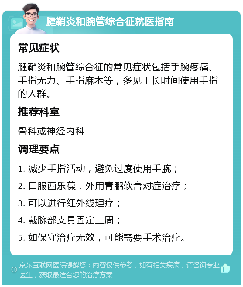 腱鞘炎和腕管综合征就医指南 常见症状 腱鞘炎和腕管综合征的常见症状包括手腕疼痛、手指无力、手指麻木等，多见于长时间使用手指的人群。 推荐科室 骨科或神经内科 调理要点 1. 减少手指活动，避免过度使用手腕； 2. 口服西乐葆，外用青鹏软膏对症治疗； 3. 可以进行红外线理疗； 4. 戴腕部支具固定三周； 5. 如保守治疗无效，可能需要手术治疗。