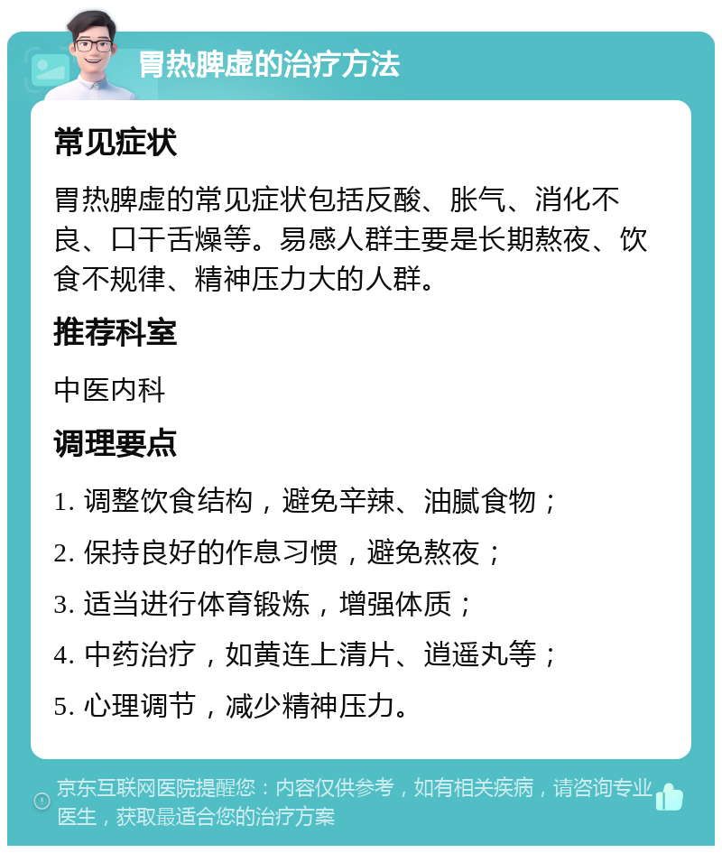 胃热脾虚的治疗方法 常见症状 胃热脾虚的常见症状包括反酸、胀气、消化不良、口干舌燥等。易感人群主要是长期熬夜、饮食不规律、精神压力大的人群。 推荐科室 中医内科 调理要点 1. 调整饮食结构，避免辛辣、油腻食物； 2. 保持良好的作息习惯，避免熬夜； 3. 适当进行体育锻炼，增强体质； 4. 中药治疗，如黄连上清片、逍遥丸等； 5. 心理调节，减少精神压力。