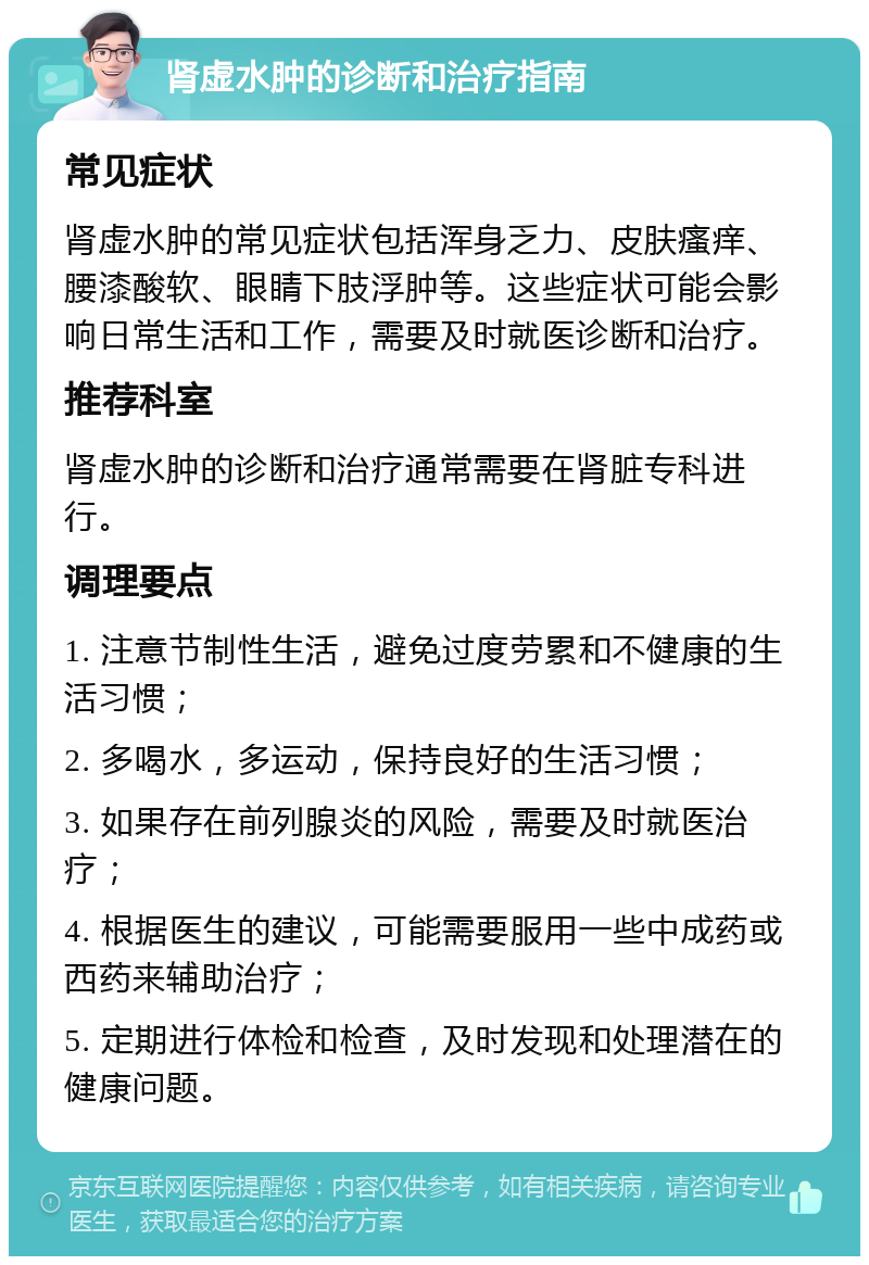 肾虚水肿的诊断和治疗指南 常见症状 肾虚水肿的常见症状包括浑身乏力、皮肤瘙痒、腰漆酸软、眼睛下肢浮肿等。这些症状可能会影响日常生活和工作，需要及时就医诊断和治疗。 推荐科室 肾虚水肿的诊断和治疗通常需要在肾脏专科进行。 调理要点 1. 注意节制性生活，避免过度劳累和不健康的生活习惯； 2. 多喝水，多运动，保持良好的生活习惯； 3. 如果存在前列腺炎的风险，需要及时就医治疗； 4. 根据医生的建议，可能需要服用一些中成药或西药来辅助治疗； 5. 定期进行体检和检查，及时发现和处理潜在的健康问题。