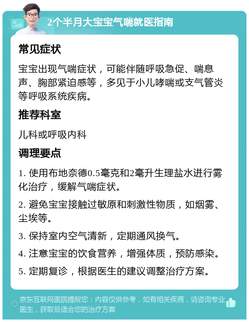 2个半月大宝宝气喘就医指南 常见症状 宝宝出现气喘症状，可能伴随呼吸急促、喘息声、胸部紧迫感等，多见于小儿哮喘或支气管炎等呼吸系统疾病。 推荐科室 儿科或呼吸内科 调理要点 1. 使用布地奈德0.5毫克和2毫升生理盐水进行雾化治疗，缓解气喘症状。 2. 避免宝宝接触过敏原和刺激性物质，如烟雾、尘埃等。 3. 保持室内空气清新，定期通风换气。 4. 注意宝宝的饮食营养，增强体质，预防感染。 5. 定期复诊，根据医生的建议调整治疗方案。