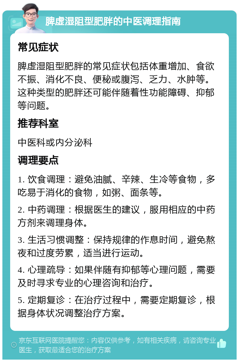 脾虚湿阻型肥胖的中医调理指南 常见症状 脾虚湿阻型肥胖的常见症状包括体重增加、食欲不振、消化不良、便秘或腹泻、乏力、水肿等。这种类型的肥胖还可能伴随着性功能障碍、抑郁等问题。 推荐科室 中医科或内分泌科 调理要点 1. 饮食调理：避免油腻、辛辣、生冷等食物，多吃易于消化的食物，如粥、面条等。 2. 中药调理：根据医生的建议，服用相应的中药方剂来调理身体。 3. 生活习惯调整：保持规律的作息时间，避免熬夜和过度劳累，适当进行运动。 4. 心理疏导：如果伴随有抑郁等心理问题，需要及时寻求专业的心理咨询和治疗。 5. 定期复诊：在治疗过程中，需要定期复诊，根据身体状况调整治疗方案。