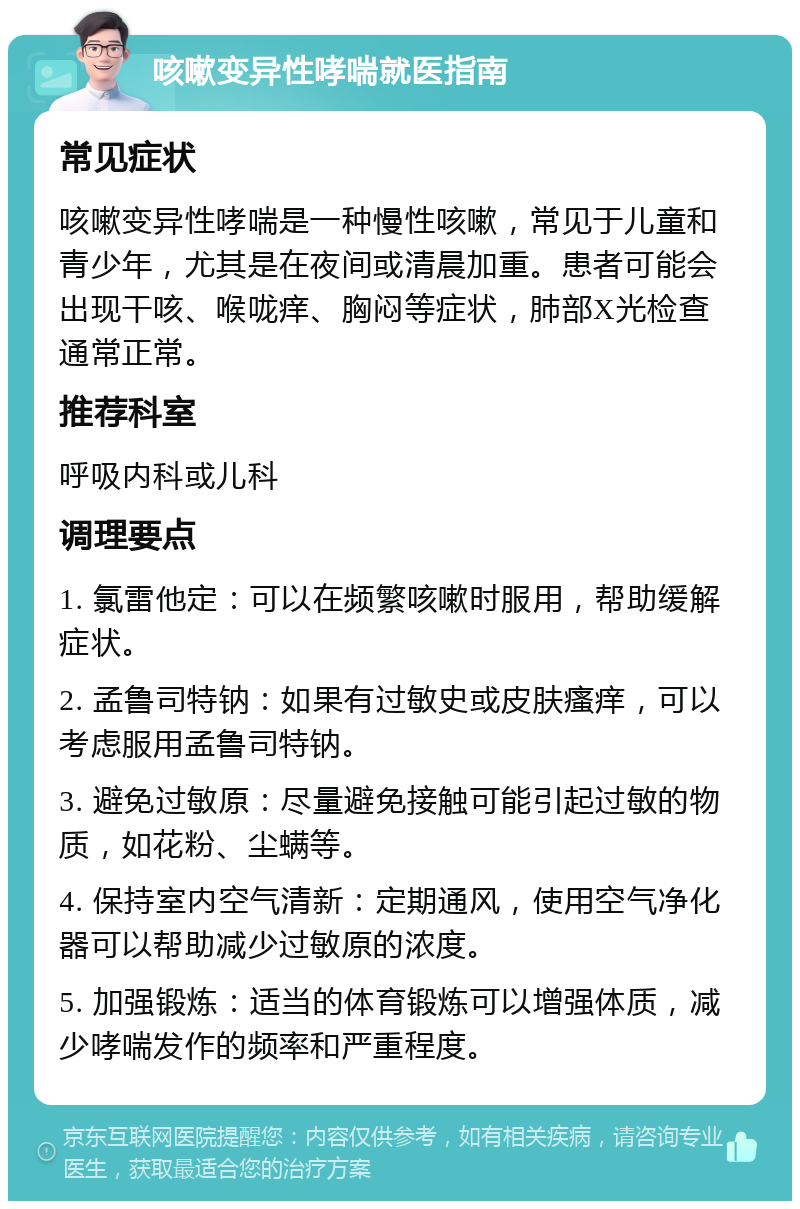 咳嗽变异性哮喘就医指南 常见症状 咳嗽变异性哮喘是一种慢性咳嗽，常见于儿童和青少年，尤其是在夜间或清晨加重。患者可能会出现干咳、喉咙痒、胸闷等症状，肺部X光检查通常正常。 推荐科室 呼吸内科或儿科 调理要点 1. 氯雷他定：可以在频繁咳嗽时服用，帮助缓解症状。 2. 孟鲁司特钠：如果有过敏史或皮肤瘙痒，可以考虑服用孟鲁司特钠。 3. 避免过敏原：尽量避免接触可能引起过敏的物质，如花粉、尘螨等。 4. 保持室内空气清新：定期通风，使用空气净化器可以帮助减少过敏原的浓度。 5. 加强锻炼：适当的体育锻炼可以增强体质，减少哮喘发作的频率和严重程度。