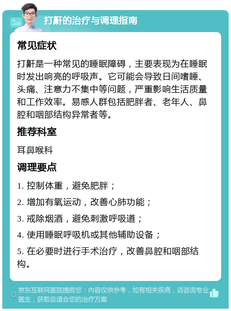 打鼾的治疗与调理指南 常见症状 打鼾是一种常见的睡眠障碍，主要表现为在睡眠时发出响亮的呼吸声。它可能会导致日间嗜睡、头痛、注意力不集中等问题，严重影响生活质量和工作效率。易感人群包括肥胖者、老年人、鼻腔和咽部结构异常者等。 推荐科室 耳鼻喉科 调理要点 1. 控制体重，避免肥胖； 2. 增加有氧运动，改善心肺功能； 3. 戒除烟酒，避免刺激呼吸道； 4. 使用睡眠呼吸机或其他辅助设备； 5. 在必要时进行手术治疗，改善鼻腔和咽部结构。