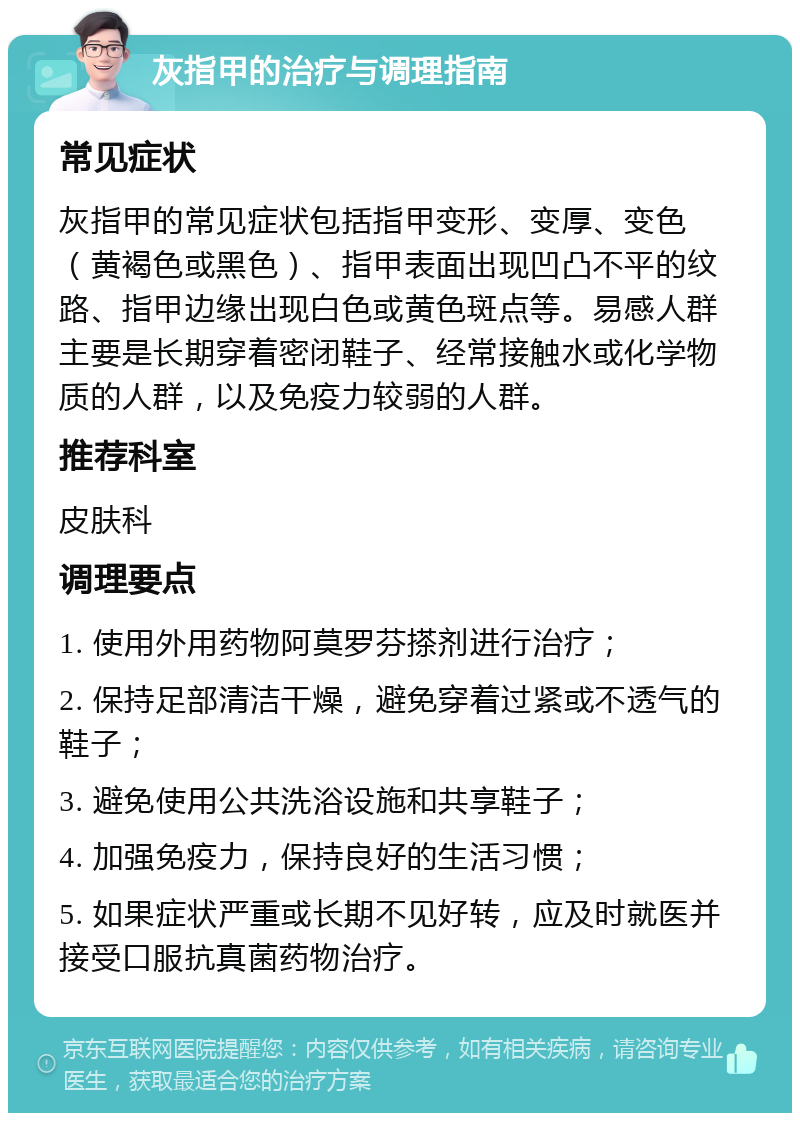 灰指甲的治疗与调理指南 常见症状 灰指甲的常见症状包括指甲变形、变厚、变色（黄褐色或黑色）、指甲表面出现凹凸不平的纹路、指甲边缘出现白色或黄色斑点等。易感人群主要是长期穿着密闭鞋子、经常接触水或化学物质的人群，以及免疫力较弱的人群。 推荐科室 皮肤科 调理要点 1. 使用外用药物阿莫罗芬搽剂进行治疗； 2. 保持足部清洁干燥，避免穿着过紧或不透气的鞋子； 3. 避免使用公共洗浴设施和共享鞋子； 4. 加强免疫力，保持良好的生活习惯； 5. 如果症状严重或长期不见好转，应及时就医并接受口服抗真菌药物治疗。