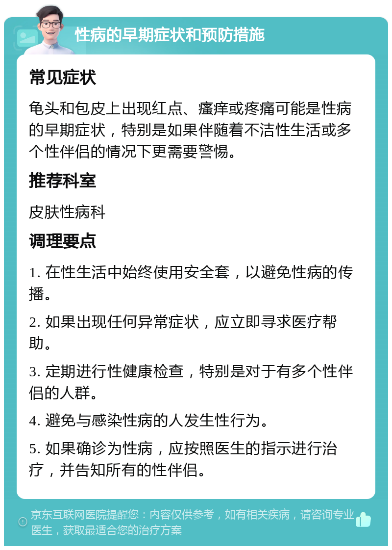 性病的早期症状和预防措施 常见症状 龟头和包皮上出现红点、瘙痒或疼痛可能是性病的早期症状，特别是如果伴随着不洁性生活或多个性伴侣的情况下更需要警惕。 推荐科室 皮肤性病科 调理要点 1. 在性生活中始终使用安全套，以避免性病的传播。 2. 如果出现任何异常症状，应立即寻求医疗帮助。 3. 定期进行性健康检查，特别是对于有多个性伴侣的人群。 4. 避免与感染性病的人发生性行为。 5. 如果确诊为性病，应按照医生的指示进行治疗，并告知所有的性伴侣。