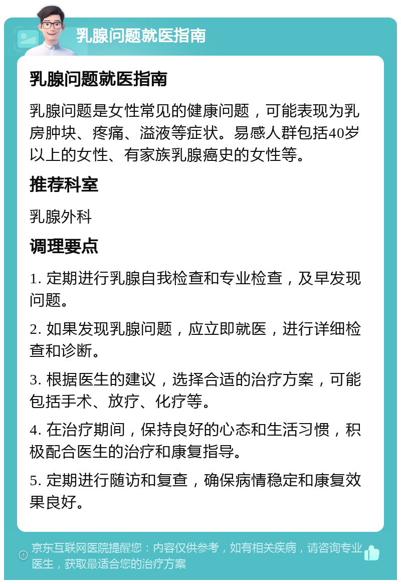 乳腺问题就医指南 乳腺问题就医指南 乳腺问题是女性常见的健康问题，可能表现为乳房肿块、疼痛、溢液等症状。易感人群包括40岁以上的女性、有家族乳腺癌史的女性等。 推荐科室 乳腺外科 调理要点 1. 定期进行乳腺自我检查和专业检查，及早发现问题。 2. 如果发现乳腺问题，应立即就医，进行详细检查和诊断。 3. 根据医生的建议，选择合适的治疗方案，可能包括手术、放疗、化疗等。 4. 在治疗期间，保持良好的心态和生活习惯，积极配合医生的治疗和康复指导。 5. 定期进行随访和复查，确保病情稳定和康复效果良好。