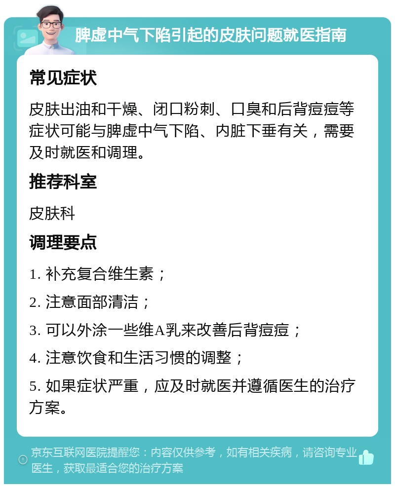 脾虚中气下陷引起的皮肤问题就医指南 常见症状 皮肤出油和干燥、闭口粉刺、口臭和后背痘痘等症状可能与脾虚中气下陷、内脏下垂有关，需要及时就医和调理。 推荐科室 皮肤科 调理要点 1. 补充复合维生素； 2. 注意面部清洁； 3. 可以外涂一些维A乳来改善后背痘痘； 4. 注意饮食和生活习惯的调整； 5. 如果症状严重，应及时就医并遵循医生的治疗方案。