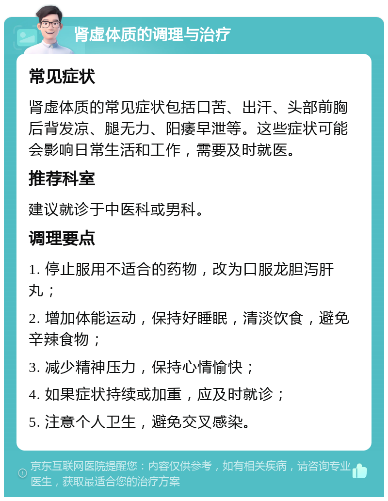 肾虚体质的调理与治疗 常见症状 肾虚体质的常见症状包括口苦、出汗、头部前胸后背发凉、腿无力、阳痿早泄等。这些症状可能会影响日常生活和工作，需要及时就医。 推荐科室 建议就诊于中医科或男科。 调理要点 1. 停止服用不适合的药物，改为口服龙胆泻肝丸； 2. 增加体能运动，保持好睡眠，清淡饮食，避免辛辣食物； 3. 减少精神压力，保持心情愉快； 4. 如果症状持续或加重，应及时就诊； 5. 注意个人卫生，避免交叉感染。