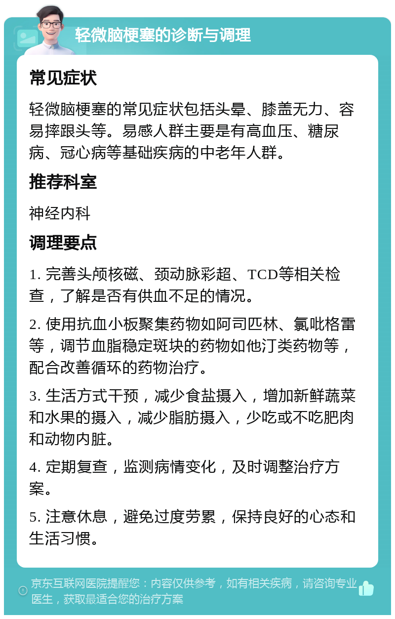 轻微脑梗塞的诊断与调理 常见症状 轻微脑梗塞的常见症状包括头晕、膝盖无力、容易摔跟头等。易感人群主要是有高血压、糖尿病、冠心病等基础疾病的中老年人群。 推荐科室 神经内科 调理要点 1. 完善头颅核磁、颈动脉彩超、TCD等相关检查，了解是否有供血不足的情况。 2. 使用抗血小板聚集药物如阿司匹林、氯吡格雷等，调节血脂稳定斑块的药物如他汀类药物等，配合改善循环的药物治疗。 3. 生活方式干预，减少食盐摄入，增加新鲜蔬菜和水果的摄入，减少脂肪摄入，少吃或不吃肥肉和动物内脏。 4. 定期复查，监测病情变化，及时调整治疗方案。 5. 注意休息，避免过度劳累，保持良好的心态和生活习惯。