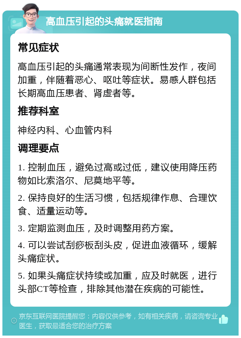 高血压引起的头痛就医指南 常见症状 高血压引起的头痛通常表现为间断性发作，夜间加重，伴随着恶心、呕吐等症状。易感人群包括长期高血压患者、肾虚者等。 推荐科室 神经内科、心血管内科 调理要点 1. 控制血压，避免过高或过低，建议使用降压药物如比索洛尔、尼莫地平等。 2. 保持良好的生活习惯，包括规律作息、合理饮食、适量运动等。 3. 定期监测血压，及时调整用药方案。 4. 可以尝试刮痧板刮头皮，促进血液循环，缓解头痛症状。 5. 如果头痛症状持续或加重，应及时就医，进行头部CT等检查，排除其他潜在疾病的可能性。