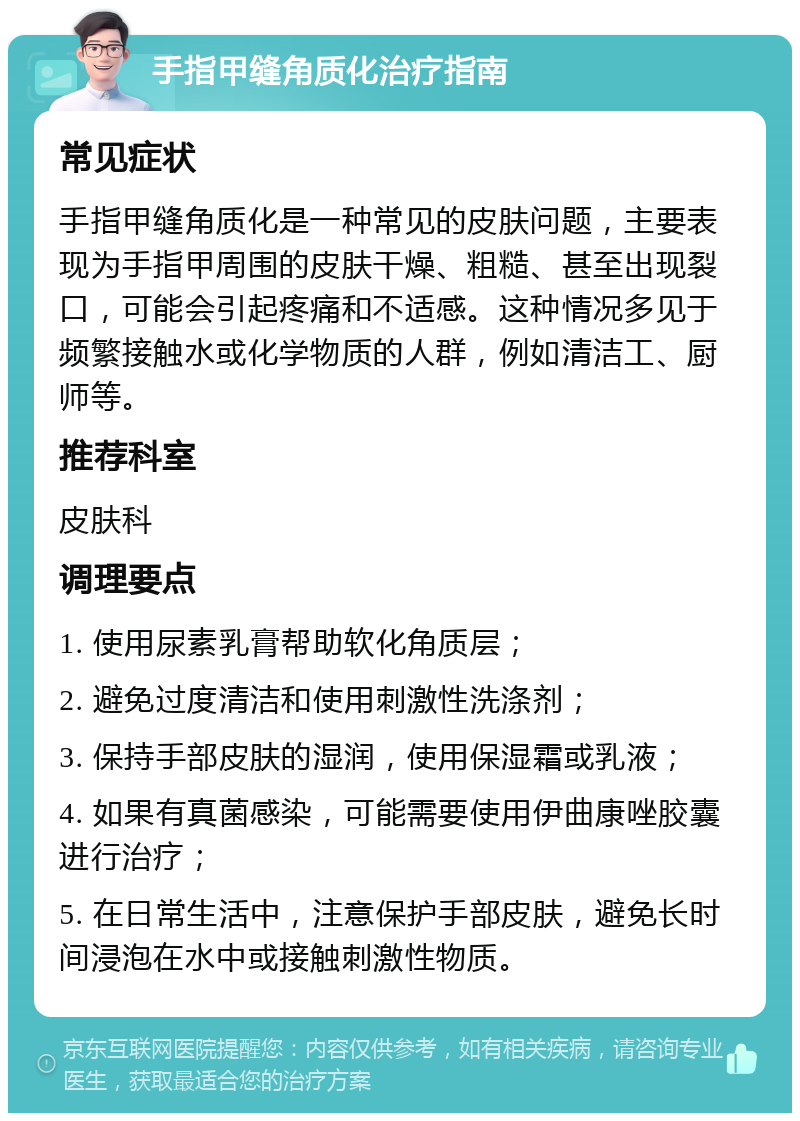 手指甲缝角质化治疗指南 常见症状 手指甲缝角质化是一种常见的皮肤问题，主要表现为手指甲周围的皮肤干燥、粗糙、甚至出现裂口，可能会引起疼痛和不适感。这种情况多见于频繁接触水或化学物质的人群，例如清洁工、厨师等。 推荐科室 皮肤科 调理要点 1. 使用尿素乳膏帮助软化角质层； 2. 避免过度清洁和使用刺激性洗涤剂； 3. 保持手部皮肤的湿润，使用保湿霜或乳液； 4. 如果有真菌感染，可能需要使用伊曲康唑胶囊进行治疗； 5. 在日常生活中，注意保护手部皮肤，避免长时间浸泡在水中或接触刺激性物质。